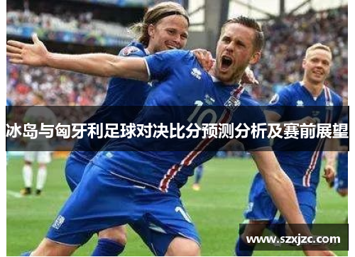 冰岛与匈牙利足球对决比分预测分析及赛前展望