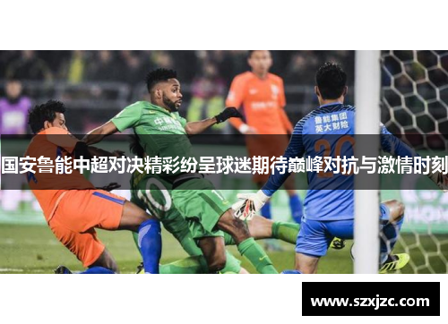 国安鲁能中超对决精彩纷呈球迷期待巅峰对抗与激情时刻