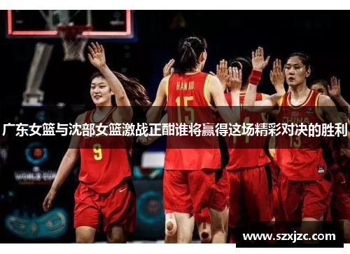广东女篮与沈部女篮激战正酣谁将赢得这场精彩对决的胜利