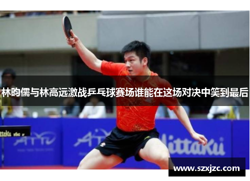 林昀儒与林高远激战乒乓球赛场谁能在这场对决中笑到最后