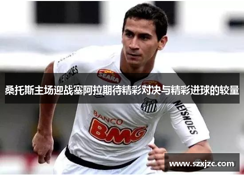 桑托斯主场迎战塞阿拉期待精彩对决与精彩进球的较量 桑托斯主场迎战塞阿拉期待精彩对决与精彩进球的较量