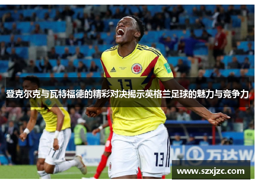 登克尔克与瓦特福德的精彩对决揭示英格兰足球的魅力与竞争力