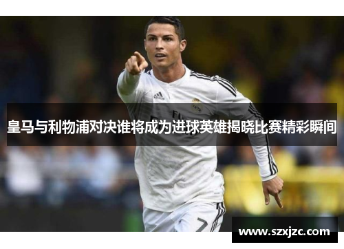 皇马与利物浦对决谁将成为进球英雄揭晓比赛精彩瞬间
